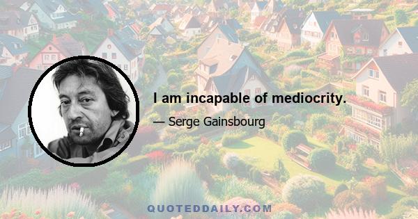 I am incapable of mediocrity.