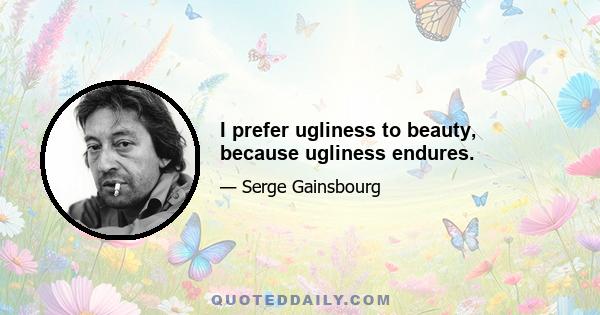 I prefer ugliness to beauty, because ugliness endures.