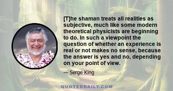 [T]he shaman treats all realities as subjective, much like some modern theoretical physicists are beginning to do. In such a viewpoint the question of whether an experience is real or not makes no sense, because the