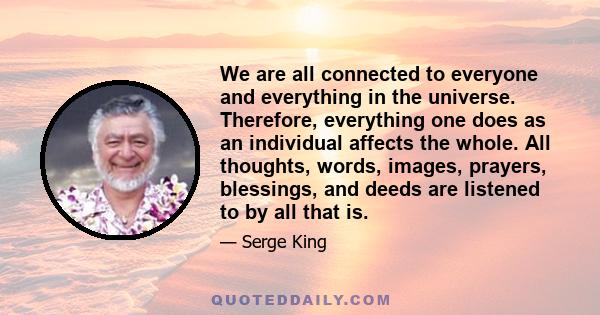 We are all connected to everyone and everything in the universe. Therefore, everything one does as an individual affects the whole. All thoughts, words, images, prayers, blessings, and deeds are listened to by all that