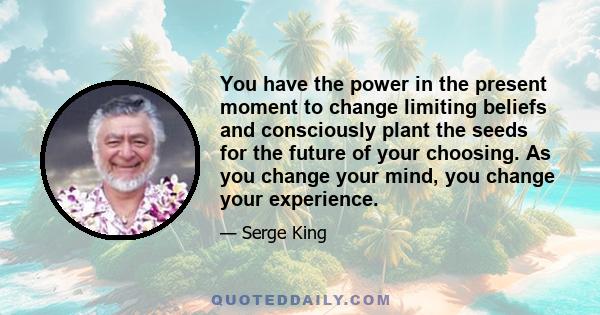 You have the power in the present moment to change limiting beliefs and consciously plant the seeds for the future of your choosing. As you change your mind, you change your experience.