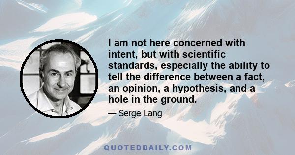 I am not here concerned with intent, but with scientific standards, especially the ability to tell the difference between a fact, an opinion, a hypothesis, and a hole in the ground.