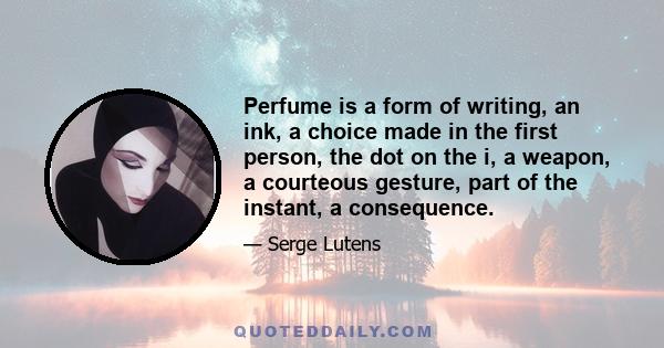 Perfume is a form of writing, an ink, a choice made in the first person, the dot on the i, a weapon, a courteous gesture, part of the instant, a consequence.