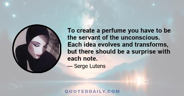 To create a perfume you have to be the servant of the unconscious. Each idea evolves and transforms, but there should be a surprise with each note.