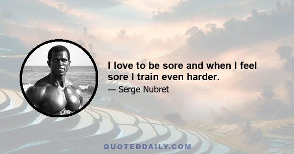 I love to be sore and when I feel sore I train even harder.