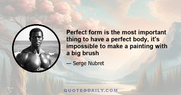 Perfect form is the most important thing to have a perfect body, it's impossible to make a painting with a big brush