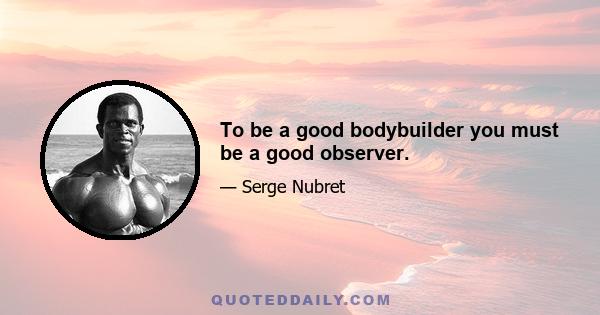 To be a good bodybuilder you must be a good observer.