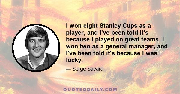 I won eight Stanley Cups as a player, and I've been told it's because I played on great teams. I won two as a general manager, and I've been told it's because I was lucky.