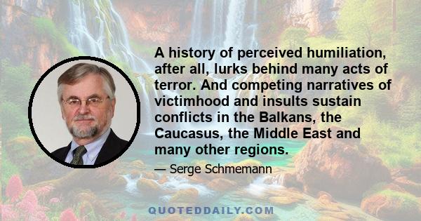 A history of perceived humiliation, after all, lurks behind many acts of terror. And competing narratives of victimhood and insults sustain conflicts in the Balkans, the Caucasus, the Middle East and many other regions.