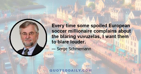 Every time some spoiled European soccer millionaire complains about the blaring vuvuzelas, I want them to blare louder.