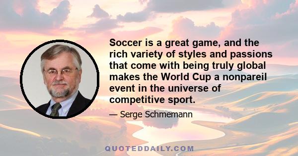 Soccer is a great game, and the rich variety of styles and passions that come with being truly global makes the World Cup a nonpareil event in the universe of competitive sport.