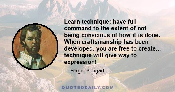 Learn technique; have full command to the extent of not being conscious of how it is done. When craftsmanship has been developed, you are free to create... technique will give way to expression!