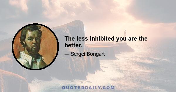 The less inhibited you are the better.