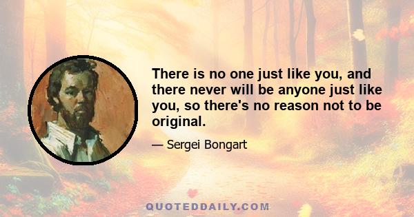 There is no one just like you, and there never will be anyone just like you, so there's no reason not to be original.