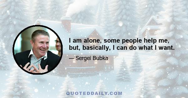 I am alone, some people help me, but, basically, I can do what I want.