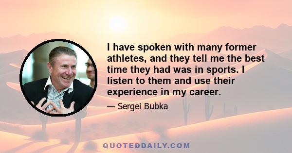 I have spoken with many former athletes, and they tell me the best time they had was in sports. I listen to them and use their experience in my career.