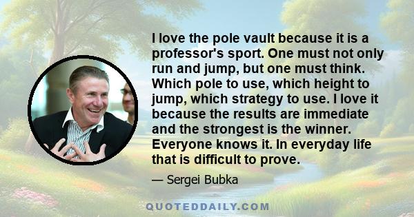 I love the pole vault because it is a professor's sport. One must not only run and jump, but one must think. Which pole to use, which height to jump, which strategy to use. I love it because the results are immediate