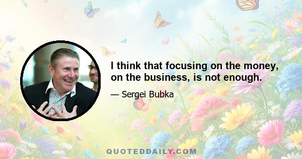 I think that focusing on the money, on the business, is not enough.