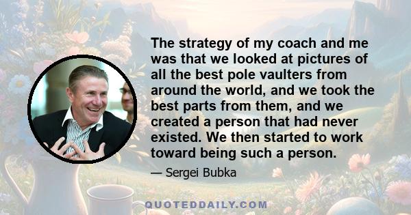 The strategy of my coach and me was that we looked at pictures of all the best pole vaulters from around the world, and we took the best parts from them, and we created a person that had never existed. We then started