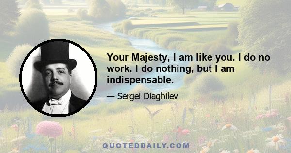 Your Majesty, I am like you. I do no work. I do nothing, but I am indispensable.