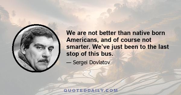 We are not better than native born Americans, and of course not smarter. We’ve just been to the last stop of this bus.