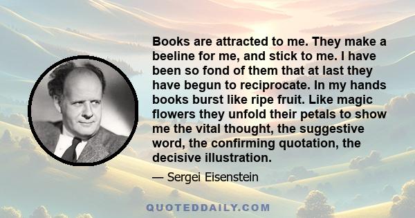 Books are attracted to me. They make a beeline for me, and stick to me. I have been so fond of them that at last they have begun to reciprocate. In my hands books burst like ripe fruit. Like magic flowers they unfold