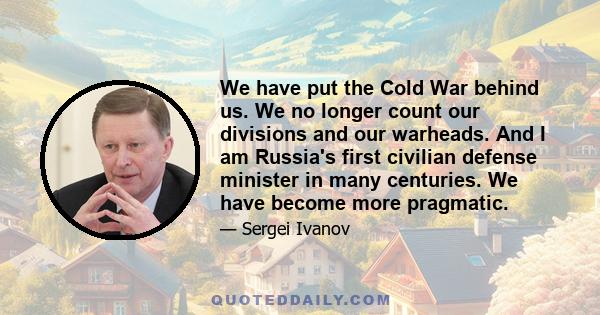 We have put the Cold War behind us. We no longer count our divisions and our warheads. And I am Russia's first civilian defense minister in many centuries. We have become more pragmatic.