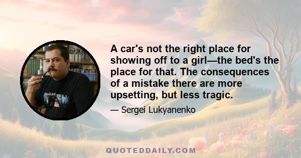 A car's not the right place for showing off to a girl—the bed's the place for that. The consequences of a mistake there are more upsetting, but less tragic.