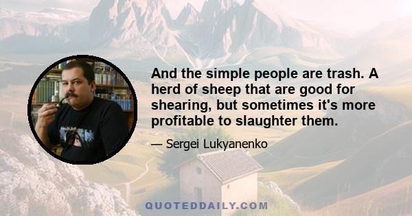 And the simple people are trash. A herd of sheep that are good for shearing, but sometimes it's more profitable to slaughter them.