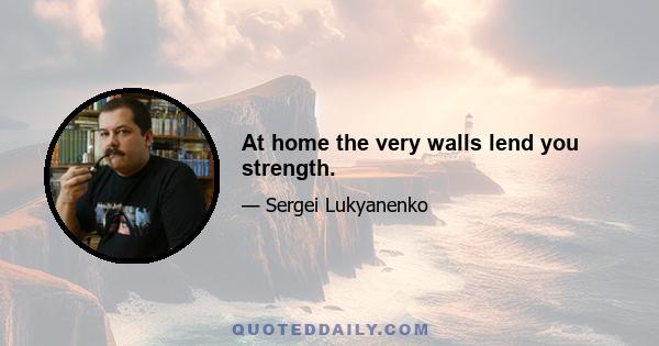 At home the very walls lend you strength.