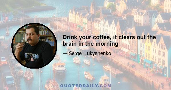 Drink your coffee, it clears out the brain in the morning