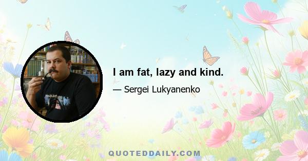 I am fat, lazy and kind.