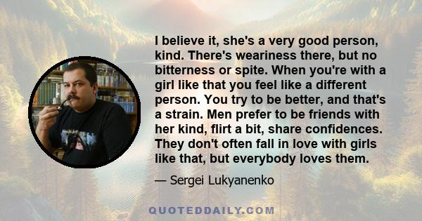 I believe it, she's a very good person, kind. There's weariness there, but no bitterness or spite. When you're with a girl like that you feel like a different person. You try to be better, and that's a strain. Men