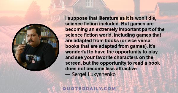 I suppose that literature as it is won't die, science fiction included. But games are becoming an extremely important part of the science fiction world, including games that are adapted from books (or vice versa: books