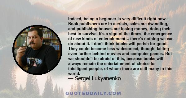 Indeed, being a beginner is very difficult right now. Book publishers are in a crisis, sales are dwindling, and publishing houses are losing money, doing their best to survive. It's a sign of the times, the emergence of 