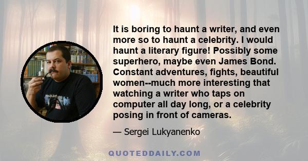 It is boring to haunt a writer, and even more so to haunt a celebrity. I would haunt a literary figure! Possibly some superhero, maybe even James Bond. Constant adventures, fights, beautiful women--much more interesting 