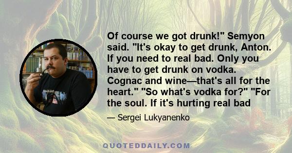 Of course we got drunk! Semyon said. It's okay to get drunk, Anton. If you need to real bad. Only you have to get drunk on vodka. Cognac and wine—that's all for the heart. So what's vodka for? For the soul. If it's