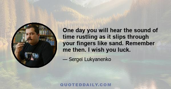 One day you will hear the sound of time rustling as it slips through your fingers like sand. Remember me then. I wish you luck.