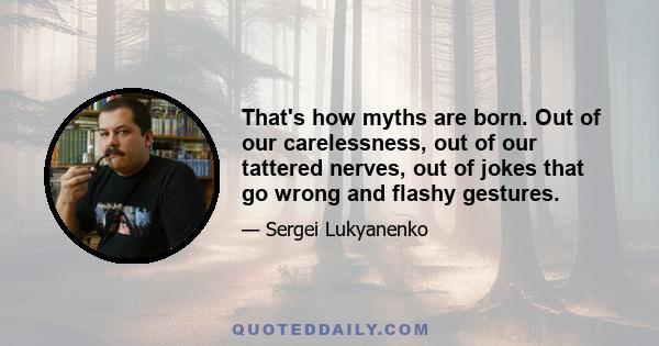 That's how myths are born. Out of our carelessness, out of our tattered nerves, out of jokes that go wrong and flashy gestures.