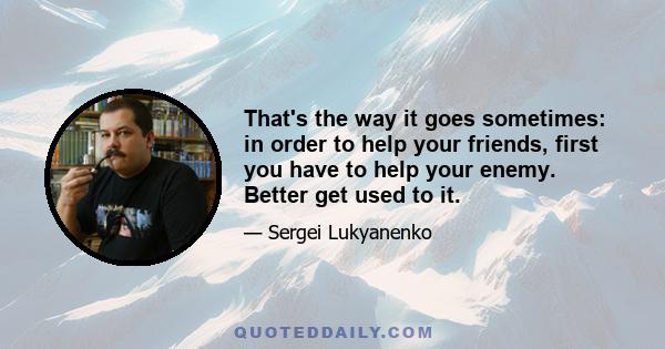 That's the way it goes sometimes: in order to help your friends, first you have to help your enemy. Better get used to it.