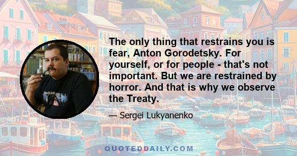 The only thing that restrains you is fear, Anton Gorodetsky. For yourself, or for people - that's not important. But we are restrained by horror. And that is why we observe the Treaty.