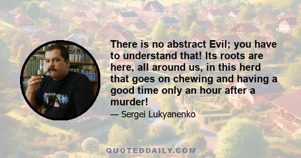 There is no abstract Evil; you have to understand that! Its roots are here, all around us, in this herd that goes on chewing and having a good time only an hour after a murder! That's what you have to fight for. For