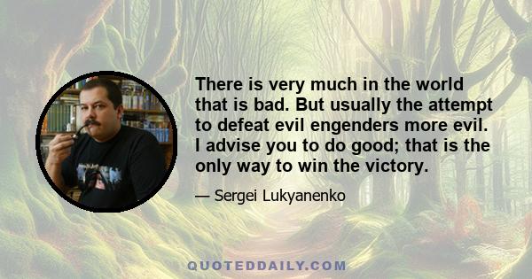 There is very much in the world that is bad. But usually the attempt to defeat evil engenders more evil. I advise you to do good; that is the only way to win the victory.