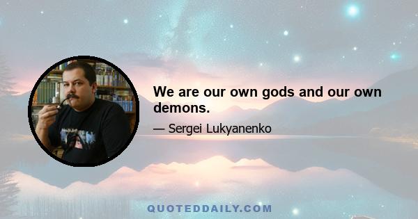 We are our own gods and our own demons.