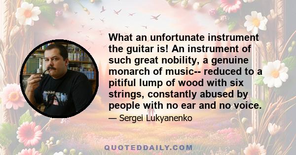 What an unfortunate instrument the guitar is! An instrument of such great nobility, a genuine monarch of music-- reduced to a pitiful lump of wood with six strings, constantly abused by people with no ear and no voice.