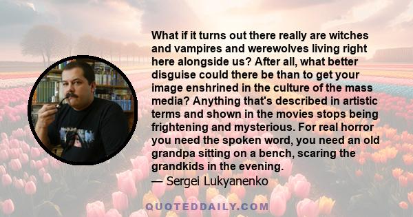 What if it turns out there really are witches and vampires and werewolves living right here alongside us? After all, what better disguise could there be than to get your image enshrined in the culture of the mass media? 