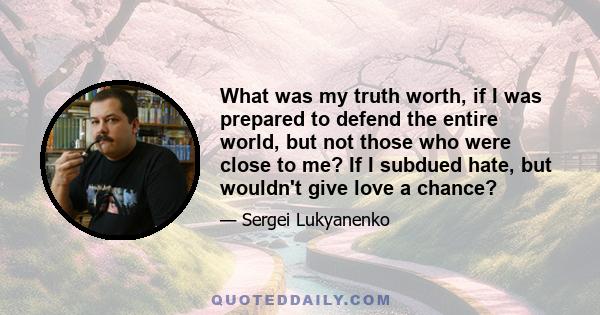 What was my truth worth, if I was prepared to defend the entire world, but not those who were close to me? If I subdued hate, but wouldn't give love a chance?