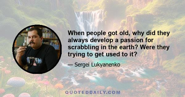 When people got old, why did they always develop a passion for scrabbling in the earth? Were they trying to get used to it?