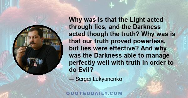 Why was is that the Light acted through lies, and the Darkness acted though the truth? Why was is that our truth proved powerless, but lies were effective? And why was the Darkness able to manage perfectly well with