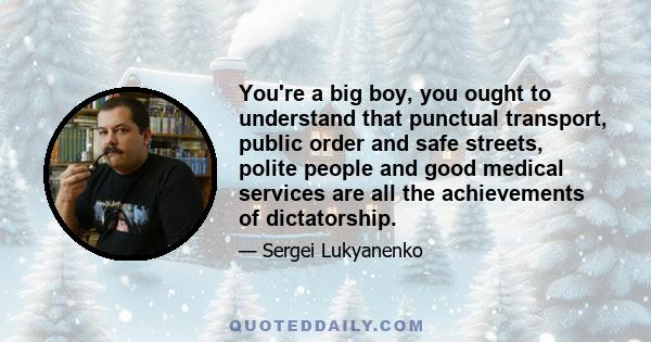 You're a big boy, you ought to understand that punctual transport, public order and safe streets, polite people and good medical services are all the achievements of dictatorship.